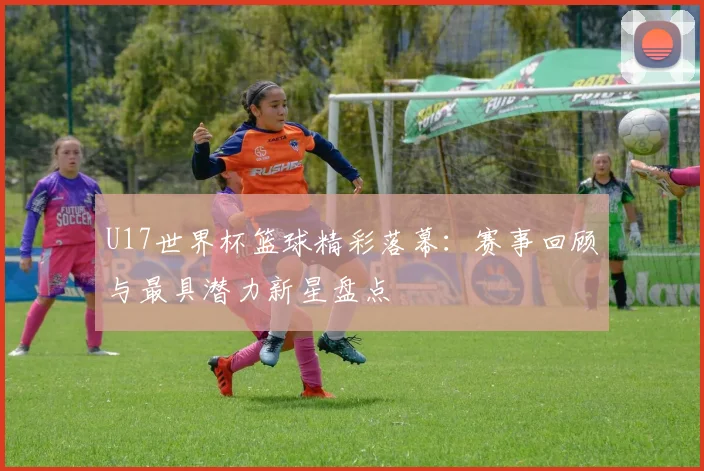 U17世界杯篮球精彩落幕：赛事回顾与最具潜力新星盘点