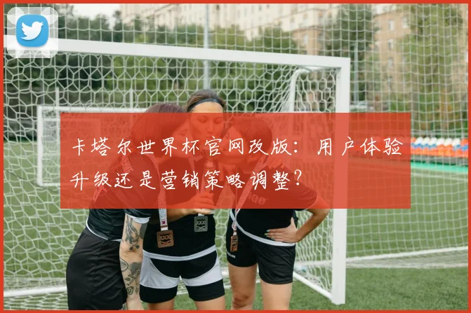 卡塔尔世界杯官网改版：用户体验升级还是营销策略调整？