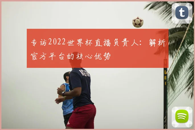 专访2022世界杯直播负责人：解析官方平台的核心优势