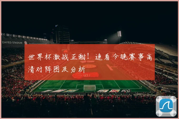 世界杯激战正酣!速看今晚赛事高清对阵图及分析