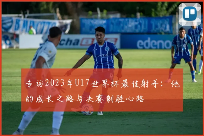 专访2023年U17世界杯最佳射手：他的成长之路与决赛制胜心路