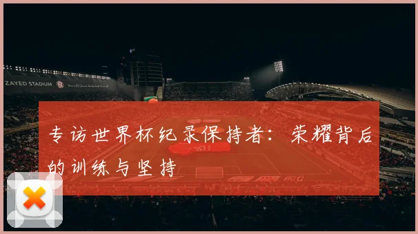 专访世界杯纪录保持者：荣耀背后的训练与坚持