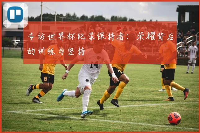 专访世界杯纪录保持者:荣耀背后的训练与坚持