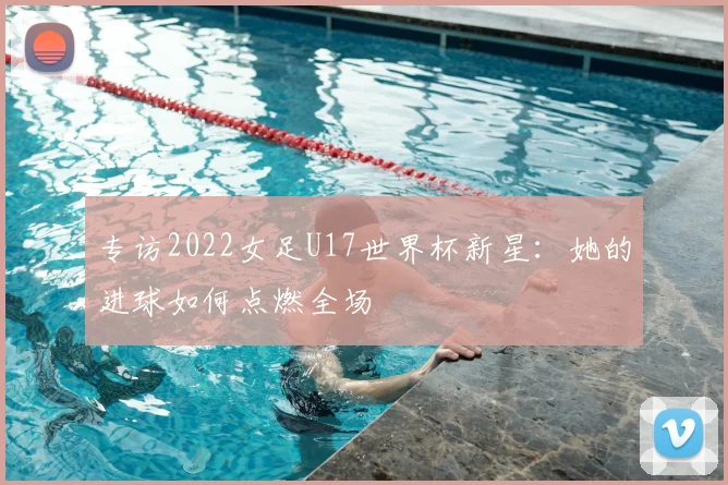 专访2022女足U17世界杯新星：她的进球如何点燃全场