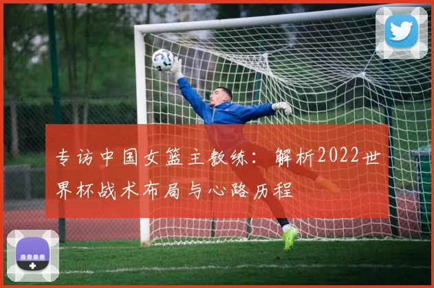 专访中国女篮主教练:解析2022世界杯战术布局与心路历程