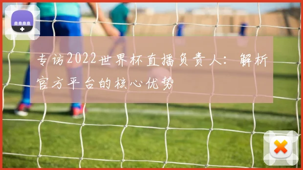 专访2022世界杯直播负责人：解析官方平台的核心优势