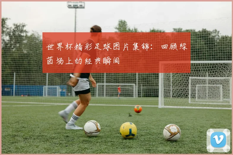 世界杯精彩足球图片集锦：回顾绿茵场上的经典瞬间