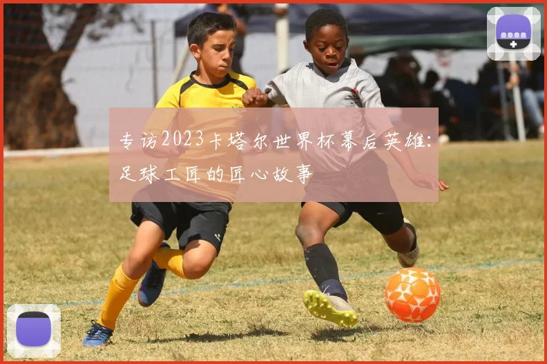 专访2023卡塔尔世界杯幕后英雄：足球工匠的匠心故事