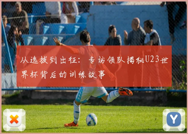 从选拔到出征：专访领队揭秘U23世界杯背后的训练故事