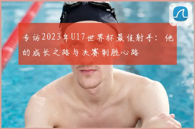 专访2023年U17世界杯最佳射手：他的成长之路与决赛制胜心路