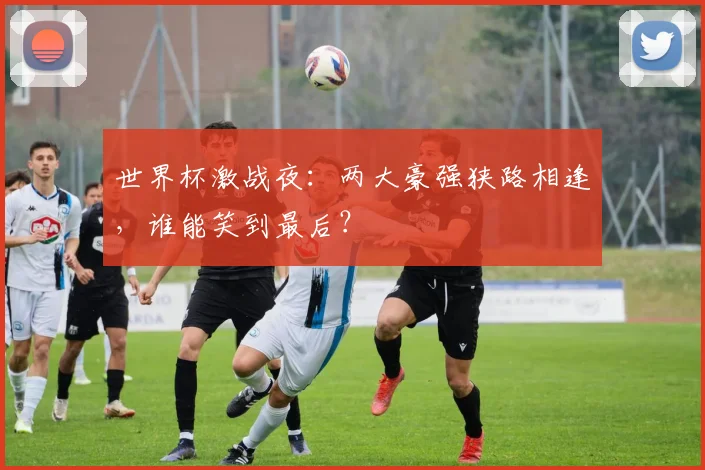 世界杯激战夜:两大豪强狭路相逢,谁能笑到最后?