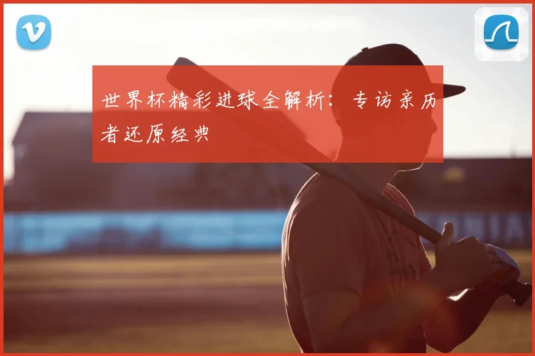 世界杯精彩进球全解析:专访亲历者还原经典